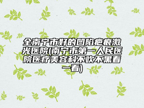 全南宁市好的凹陷疤痕激光医院(南宁市第一人民医院医疗美容科不吹不黑看一看)