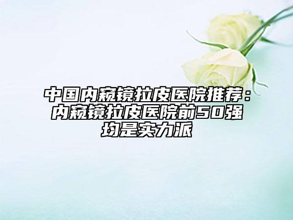 中国内窥镜拉皮医院推荐：内窥镜拉皮医院前50强均是实力派