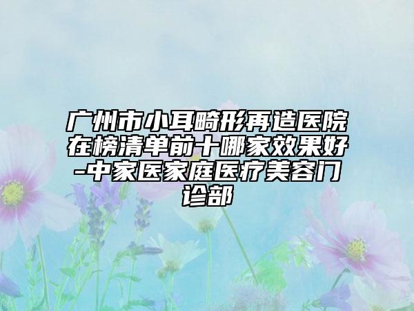 广州市小耳畸形再造医院在榜清单前十哪家效果好-中家医家庭医疗美容门诊部