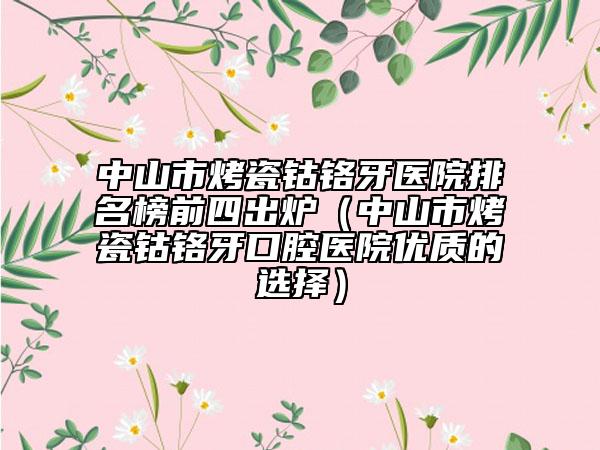中山市烤瓷钴铬牙医院排名榜前四出炉（中山市烤瓷钴铬牙口腔医院优质的选择）
