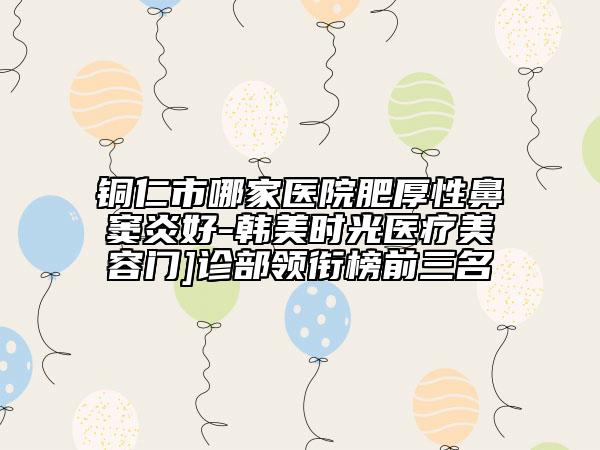 铜仁市哪家医院肥厚性鼻窦炎好-韩美时光医疗美容门]诊部领衔榜前三名