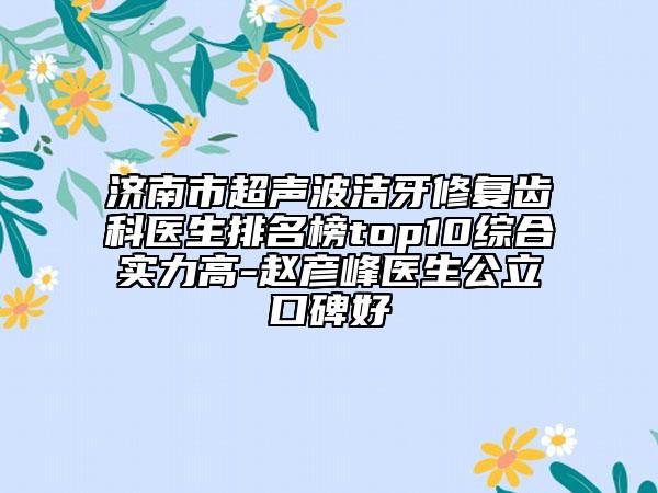 济南市超声波洁牙修复齿科医生排名榜top10综合实力高-赵彦峰医生公立口碑好