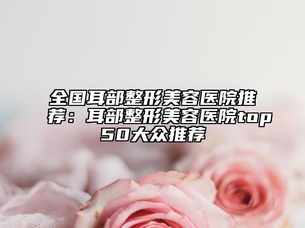 全国耳部整形美容医院推荐：耳部整形美容医院top50大众推荐