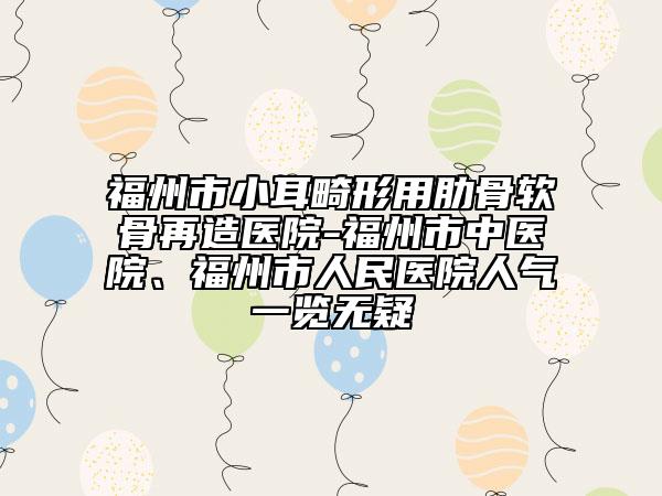 福州市小耳畸形用肋骨软骨再造医院-福州市中医院、福州市人民医院人气一览无疑