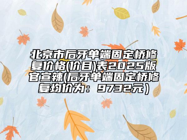 北京市后牙单端固定桥修复价格(价目)表2025版官宣辣(后牙单端固定桥修复均价为：9732元）