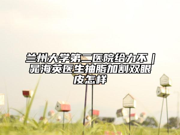 兰州大学第二医院给力不｜晁海英医生抽脂加割双眼皮怎样