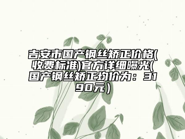 吉安市国产钢丝矫正价格(收费标准)官方详细曝光(国产钢丝矫正均价为：3190元）