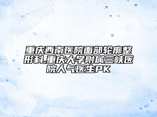 重庆西南医院面部轮廓整形科,重庆大学附属三峡医院人气医生PK