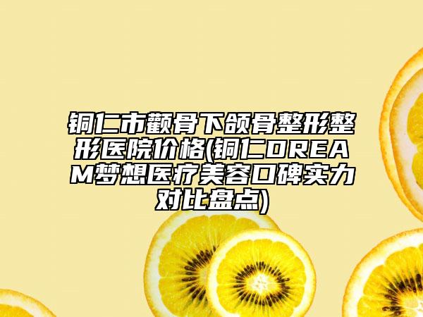 铜仁市颧骨下颌骨整形整形医院价格(铜仁DREAM梦想医疗美容口碑实力对比盘点)