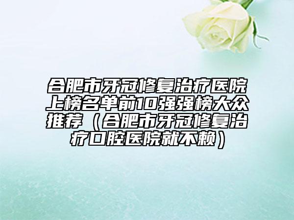 合肥市牙冠修复治疗医院上榜名单前10强强榜大众推荐（合肥市牙冠修复治疗口腔医院就不赖）