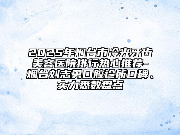 2025年烟台市冷光牙齿美容医院排行热心推荐-烟台刘志勇口腔诊所口碑、实力悉数盘点