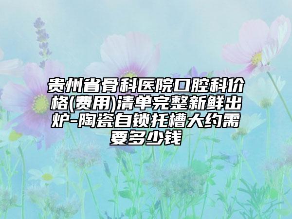 贵州省骨科医院口腔科价格(费用)清单完整新鲜出炉-陶瓷自锁托槽大约需要多少钱