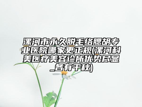 漯河市永久脱毛络腮胡专业医院哪家更正规(漯河科美医疗美容诊所优势尽显_各有千秋)
