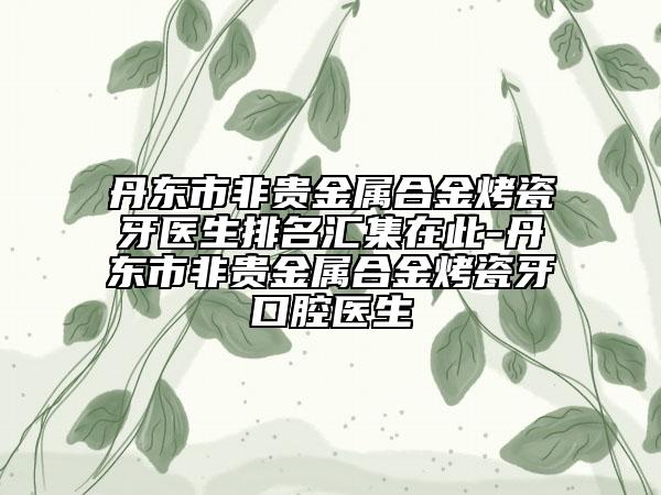 丹东市非贵金属合金烤瓷牙医生排名汇集在此-丹东市非贵金属合金烤瓷牙口腔医生