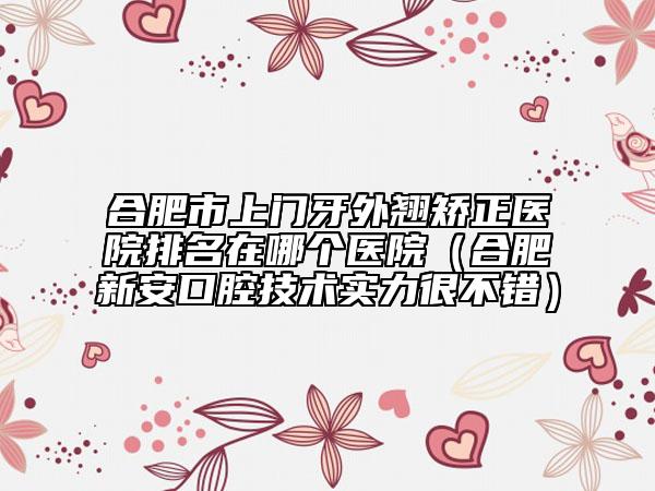 合肥市上门牙外翘矫正医院排名在哪个医院（合肥新安口腔技术实力很不错）