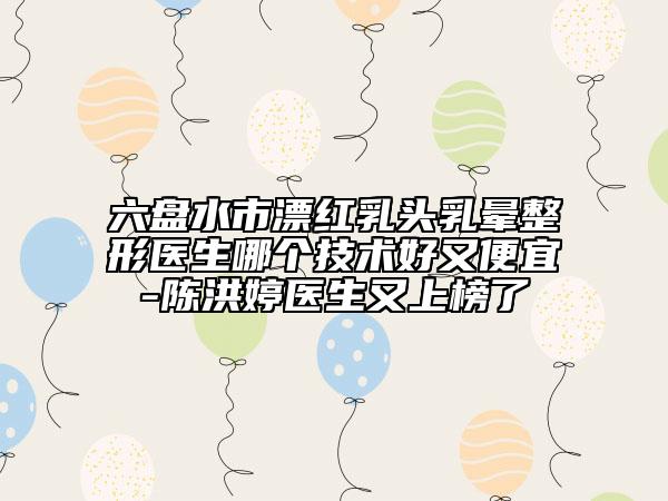 六盘水市漂红乳头乳晕整形医生哪个技术好又便宜-陈洪婷医生又上榜了