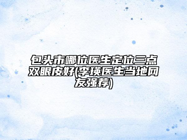 包头市哪位医生定位三点双眼皮好(李瑛医生当地网友强荐)