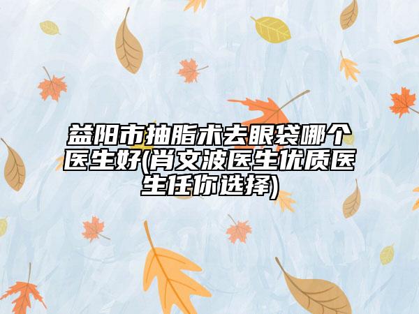 益阳市抽脂术去眼袋哪个医生好(肖文波医生优质医生任你选择)