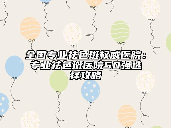 全国专业祛色斑权威医院：专业祛色斑医院50强选择攻略