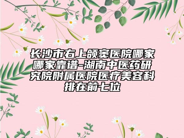 长沙市右上颌窦医院哪家哪家靠谱-湖南中医药研究院附属医院医疗美容科排在前七位