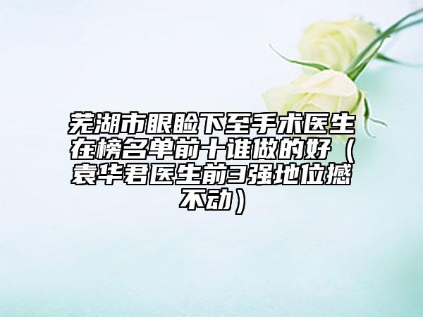 芜湖市眼睑下至手术医生在榜名单前十谁做的好（袁华君医生前3强地位撼不动）