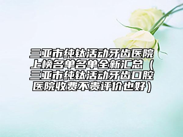 三亚市纯钛活动牙齿医院上榜名单名单全新汇总（三亚市纯钛活动牙齿口腔医院收费不贵评价也好）