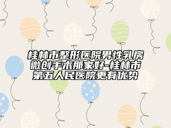 桂林市整形医院男性乳房微创手术那家好-桂林市第五人民医院更有优势