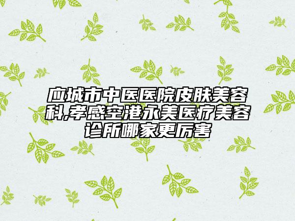 应城市中医医院皮肤美容科,孝感空港永美医疗美容诊所哪家更厉害