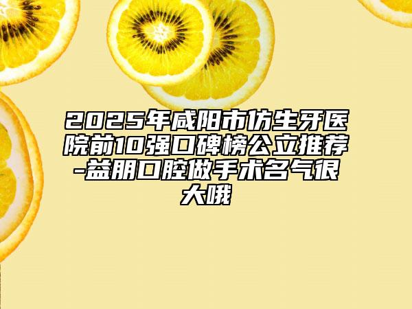 2025年咸阳市仿生牙医院前10强口碑榜公立推荐-益朋口腔做手术名气很大哦