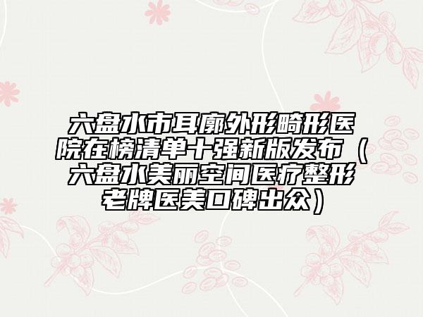 六盘水市耳廓外形畸形医院在榜清单十强新版发布（六盘水美丽空间医疗整形老牌医美口碑出众）
