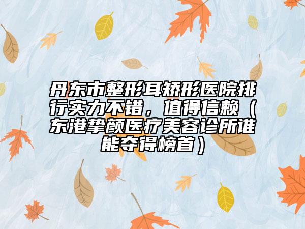 丹东市整形耳矫形医院排行实力不错，值得信赖（东港挚颜医疗美容诊所谁能夺得榜首）