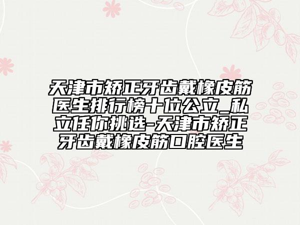天津市矫正牙齿戴橡皮筋医生排行榜十位公立_私立任你挑选-天津市矫正牙齿戴橡皮筋口腔医生
