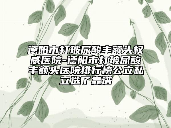 德阳市打玻尿酸丰额头权威医院-德阳市打玻尿酸丰额头医院排行榜公立私立选了靠谱