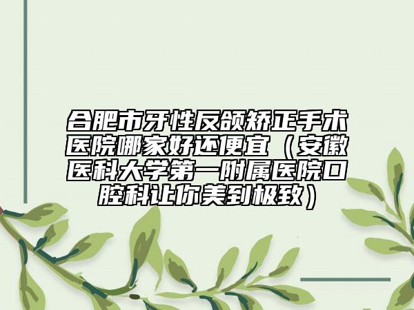 合肥市牙性反颌矫正手术医院哪家好还便宜（安徽医科大学第一附属医院口腔科让你美到极致）