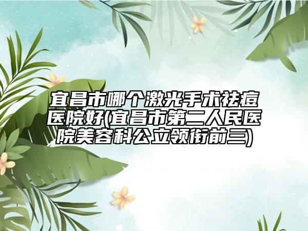 宜昌市哪个激光手术祛痘医院好(宜昌市第二人民医院美容科公立领衔前三)