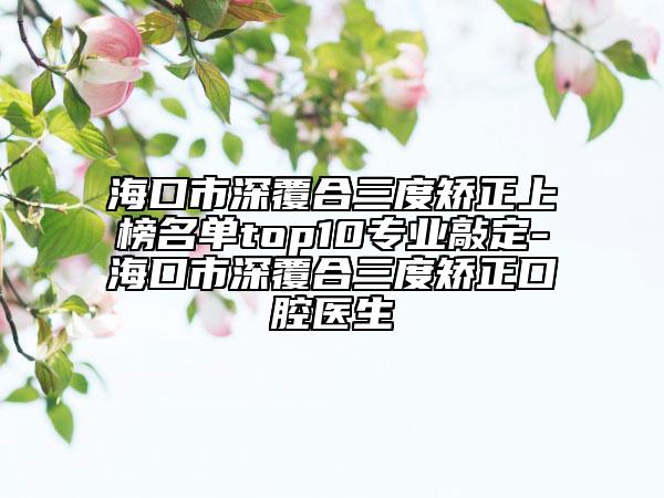 海口市深覆合三度矫正上榜名单top10专业敲定-海口市深覆合三度矫正口腔医生