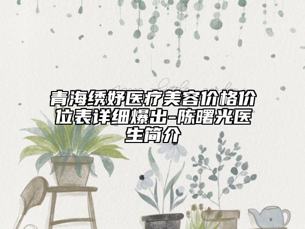 青海绣妤医疗美容价格价位表详细爆出-陈曙光医生简介