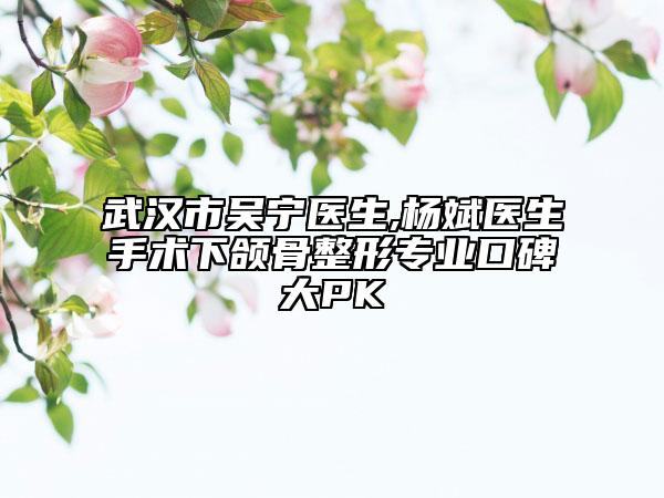 武汉市吴宁医生,杨斌医生手术下颌骨整形专业口碑大PK