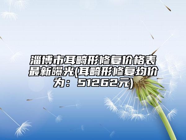 淄博市耳畸形修复价格表最新曝光(耳畸形修复均价为：51262元)