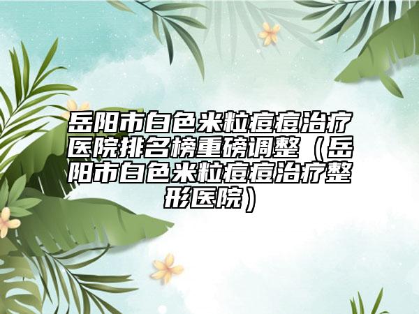 岳阳市白色米粒痘痘治疗医院排名榜重磅调整（岳阳市白色米粒痘痘治疗整形医院）