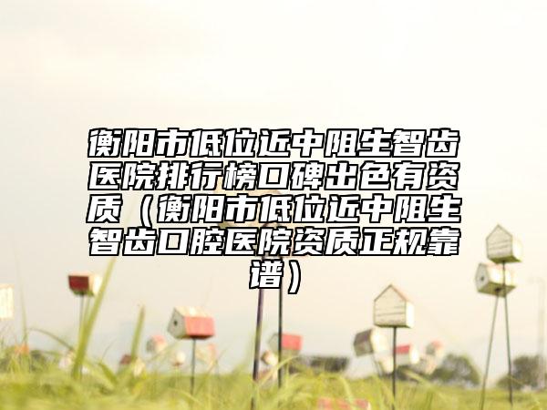 衡阳市低位近中阻生智齿医院排行榜口碑出色有资质（衡阳市低位近中阻生智齿口腔医院资质正规靠谱）