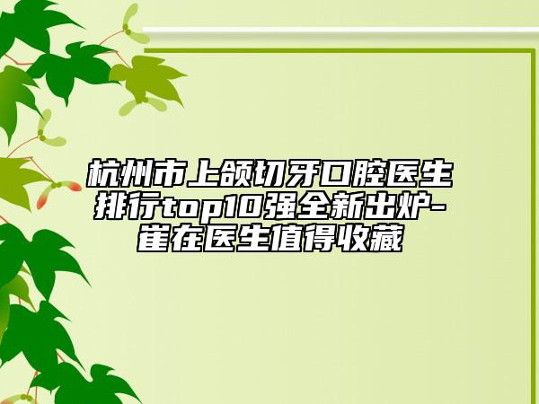 杭州市上颌切牙口腔医生排行top10强全新出炉-崔在医生值得收藏