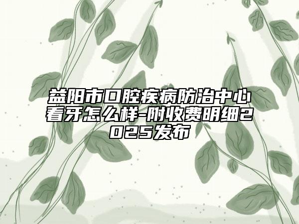益阳市口腔疾病防治中心看牙怎么样-附收费明细2025发布