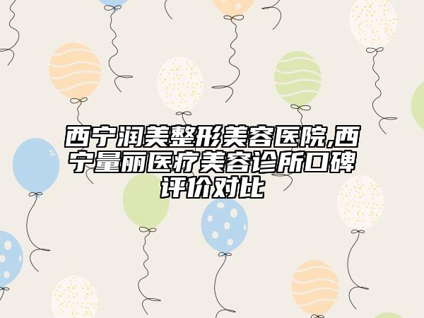 西宁润美整形美容医院,西宁量丽医疗美容诊所口碑评价对比