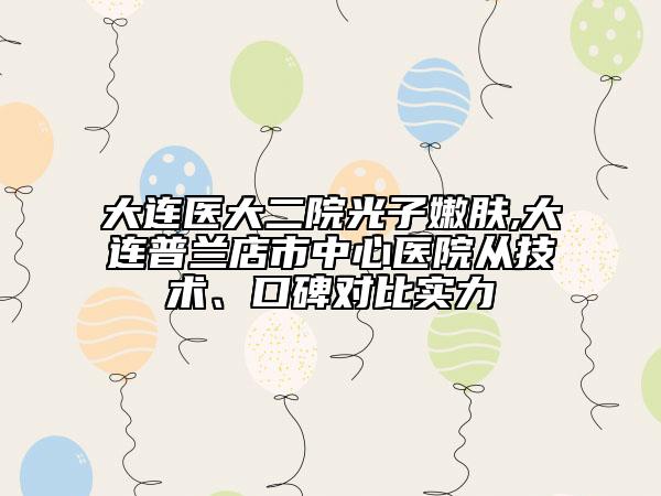 大连医大二院光子嫩肤,大连普兰店市中心医院从技术、口碑对比实力