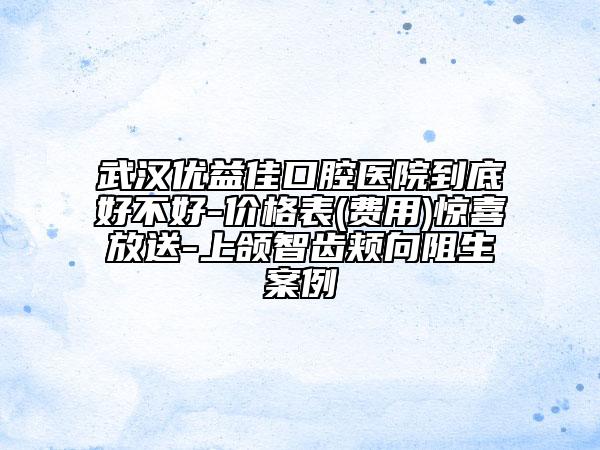 武汉优益佳口腔医院到底好不好-价格表(费用)惊喜放送-上颌智齿颊向阻生案例