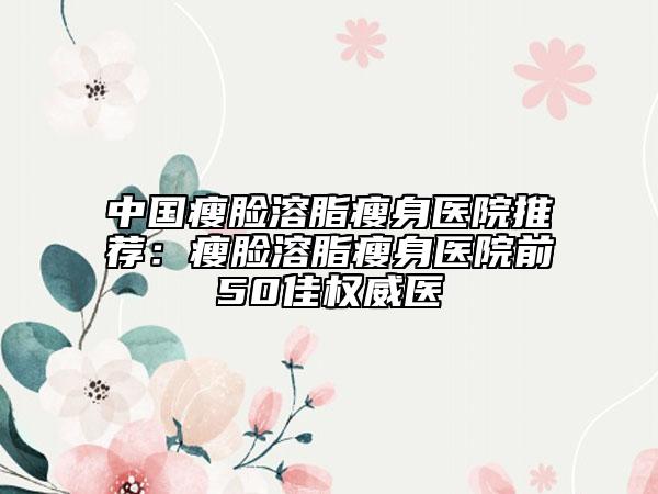 中国瘦脸溶脂瘦身医院推荐：瘦脸溶脂瘦身医院前50佳权威医