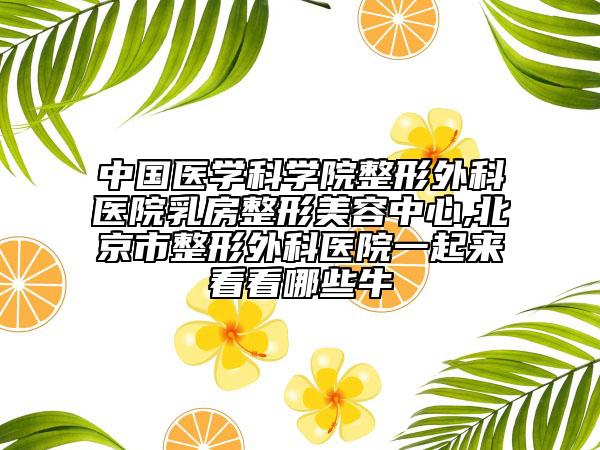 中国医学科学院整形外科医院乳房整形美容中心,北京市整形外科医院一起来看看哪些牛