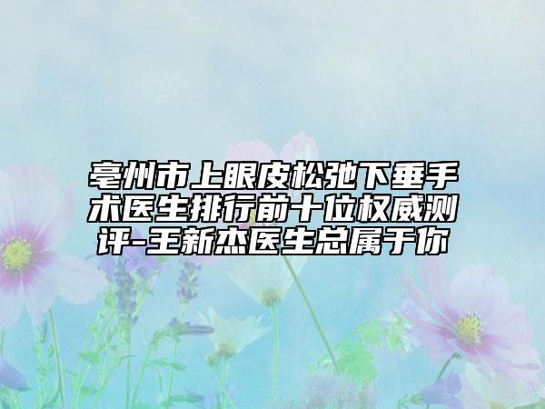 亳州市上眼皮松弛下垂手术医生排行前十位权威测评-王新杰医生总属于你