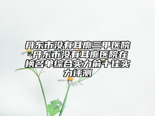 丹东市没有耳廓三甲医院-丹东市没有耳廓医院在榜名单综合实力前十佳实力评测
